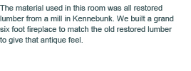 The material used in this room was all restored lumber from a mill in Kennebunk. We built a grand six foot fireplace to match the old restored lumber to give that antique feel.
